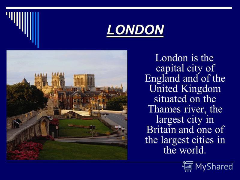 London is the capital city of England and of the United Kingdom situated on the Thames river, the largest city in Britain and one of the largest cities in the world. LONDON