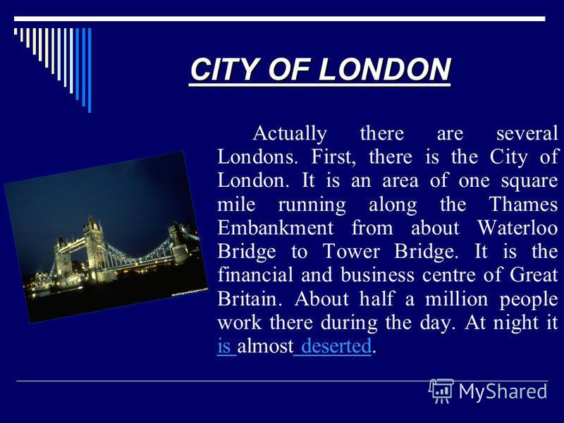 CITY OF LONDON Actually there are several Londons. First, there is the City of London. It is an area of one square mile running along the Thames Embankment from about Waterloo Bridge to Tower Bridge. It is the financial and business centre of Great B