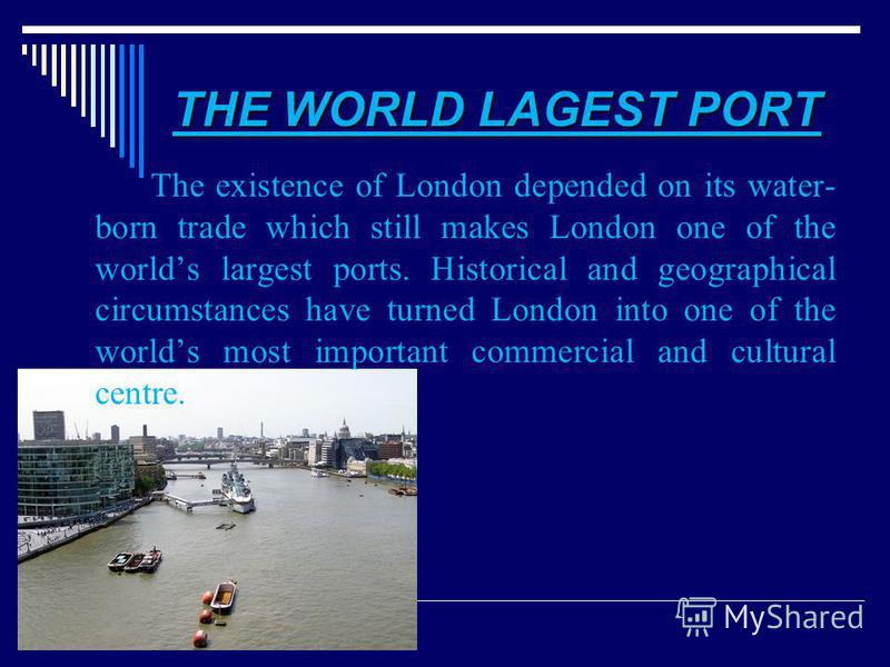 THE WORLD LAGEST PORT The existence of London depended on its water- born trade which still makes London one of the worlds largest ports. Historical and geographical circumstances have turned London into one of the worlds most important commercial an