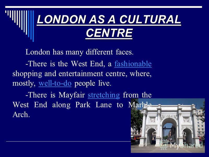 LONDON AS A CULTURAL CENTRE London has many different faces. -There is the West End, a fashionable shopping and entertainment centre, where, mostly, well-to-do people live.fashionablewell-to-do -There is Mayfair stretching from the West End along Par
