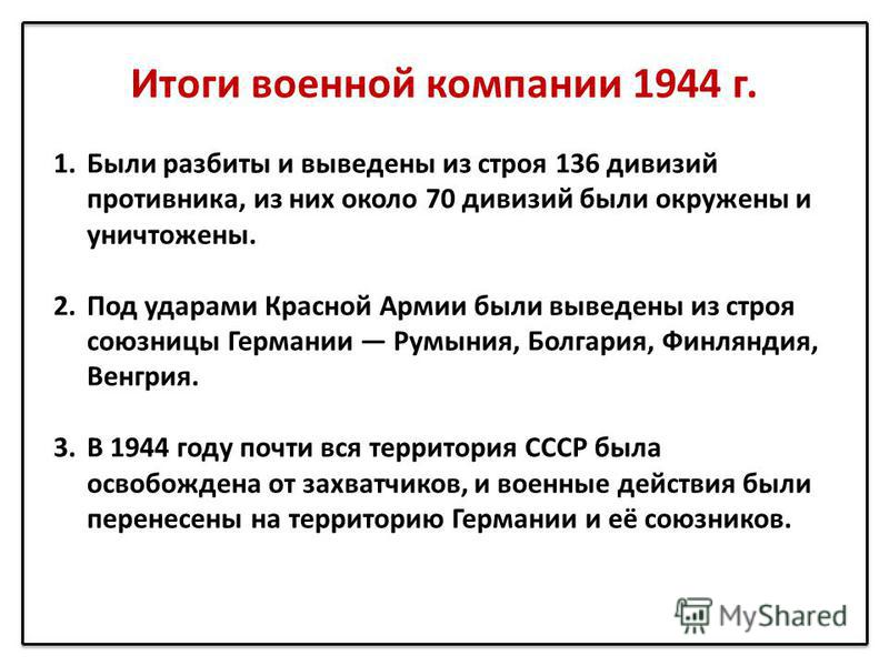 Итоги военной компании 1944 г. 1. Были разбиты и выведены из строя 136 дивизий противника, из них около 70 дивизий были окружены и уничтожены. 2. Под ударами Красной Армии были выведены из строя союзницы Германии Румыния, Болгария, Финляндия, Венгрия