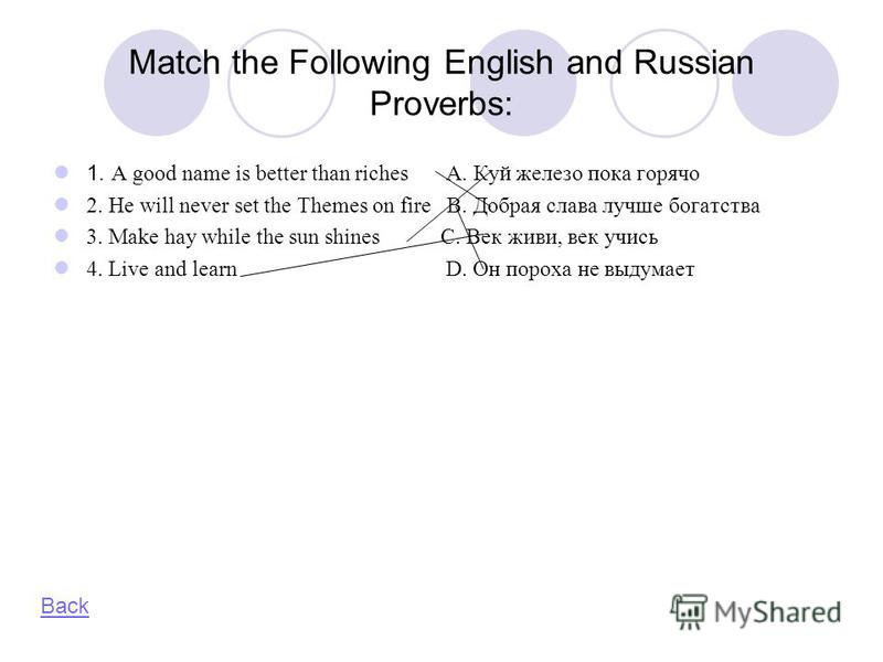 Match the Following English and Russian Proverbs: 1. A good name is better than riches A. Куй железо пока горячо 2. He will never set the Themes on fire B. Добрая слава лучше богатства 3. Make hay while the sun shines C. Век живи, век учись 4. Live a