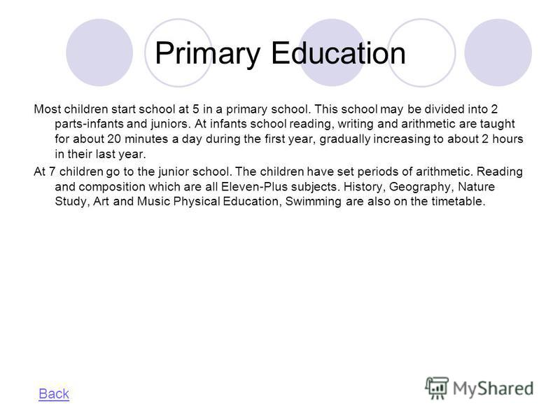 Primary Education Most children start school at 5 in a primary school. This school may be divided into 2 parts-infants and juniors. At infants school reading, writing and arithmetic are taught for about 20 minutes a day during the first year, gradual