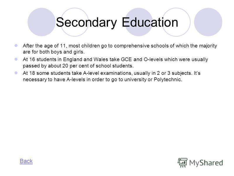 Secondary Education After the age of 11, most children go to comprehensive schools of which the majority are for both boys and girls. At 16 students in England and Wales take GCE and O-levels which were usually passed by about 20 per cent of school s