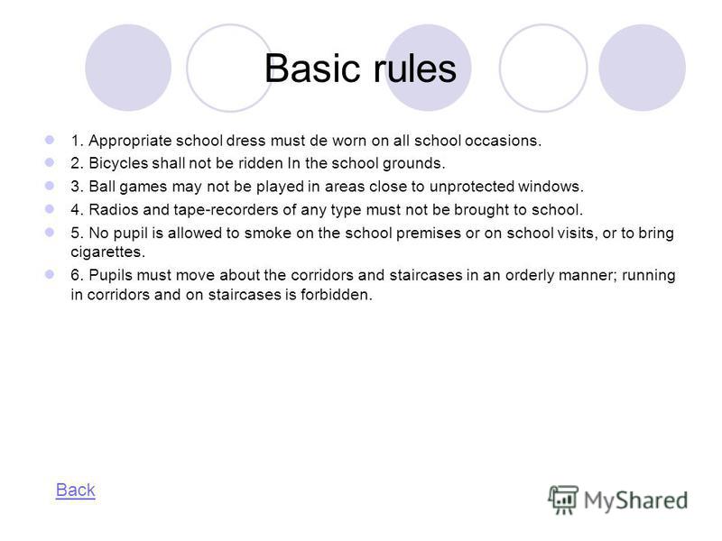 Basic rules 1. Appropriate school dress must de worn on all school occasions. 2. Bicycles shall not be ridden In the school grounds. 3. Ball games may not be played in areas close to unprotected windows. 4. Radios and tape-recorders of any type must 