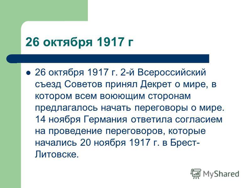 26 октября 1917 г 26 октября 1917 г. 2-й Всероссийский съезд Советов принял Декрет о мире, в котором всем воюющим сторонам предлагалось начать переговоры о мире. 14 ноября Германия ответила согласием на проведение переговоров, которые начались 20 ноя