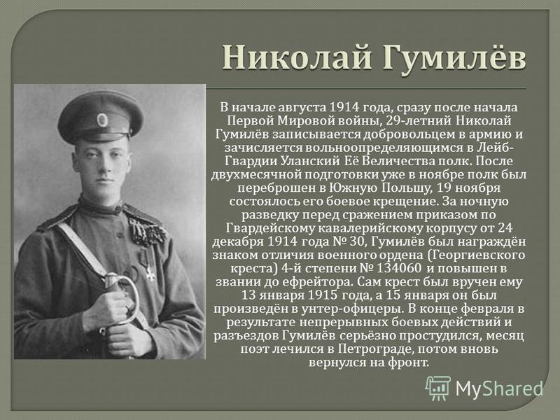 В начале августа 1914 года, сразу после начала Первой Мировой войны, 29- летний Николай Гумилёв записывается добровольцем в армию и зачисляется вольноопределяющимся в Лейб - Гвардии Уланский Её Величества полк. После двухмесячной подготовки уже в ноя