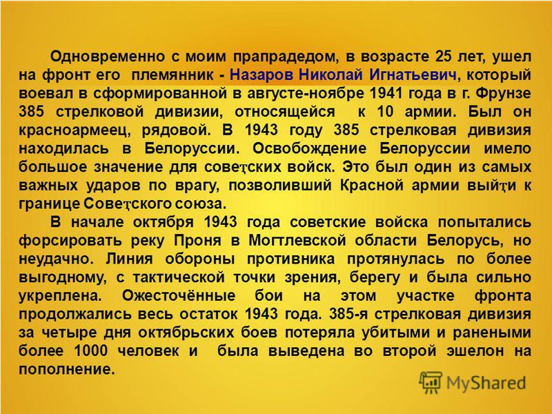 Одновременно с моим прапрадедом, в возрасте 25 лет, ушел на фронт его племянник - Назаров Николай Игнатьевич, который воевал в сформированной в августе-ноябре 1941 года в г. Фрунзе 385 стрелковой дивизии, относящейся к 10 армии. Был он красноармеец, 