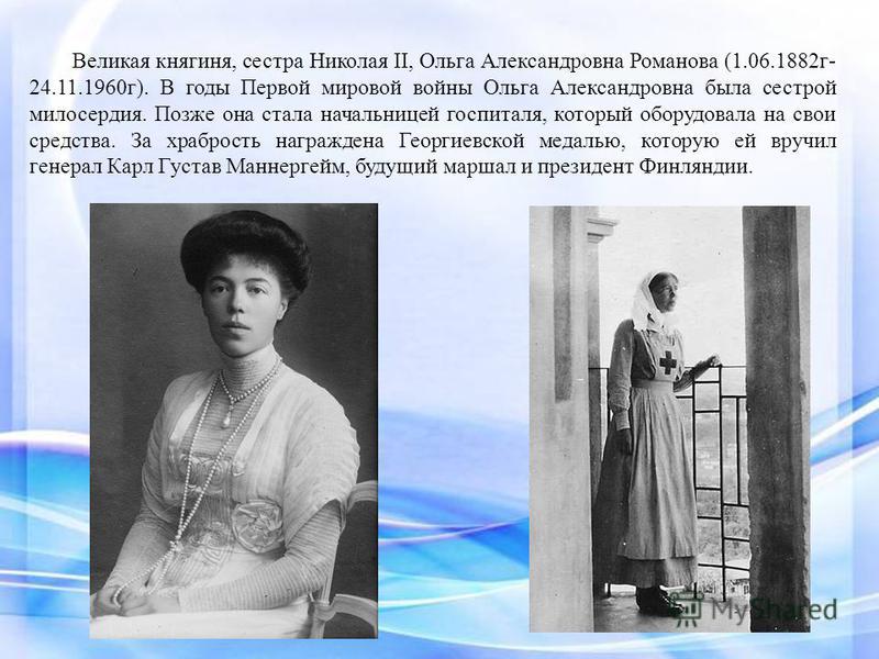 Великая княгиня, сестра Николая II, Ольга Александровна Романова (1.06.1882 г- 24.11.1960 г). В годы Первой мировой войны Ольга Александровна была сестрой милосердия. Позже она стала начальницей госпиталя, который оборудовала на свои средства. За хра