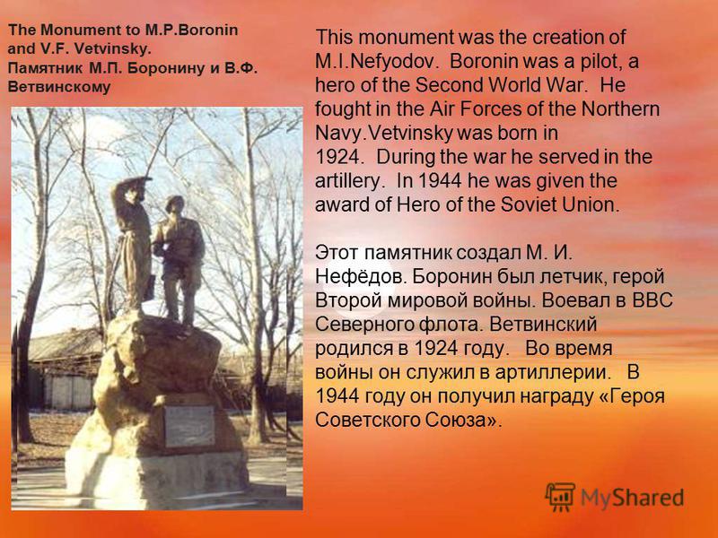 The Monument to M.P.Boronin and V.F. Vetvinsky. Памятник М.П. Боронину и В.Ф. Ветвинскому This monument was the creation of M.I.Nefyodov. Boronin was a pilot, a hero of the Second World War. He fought in the Air Forces of the Northern Navy.Vetvinsky 