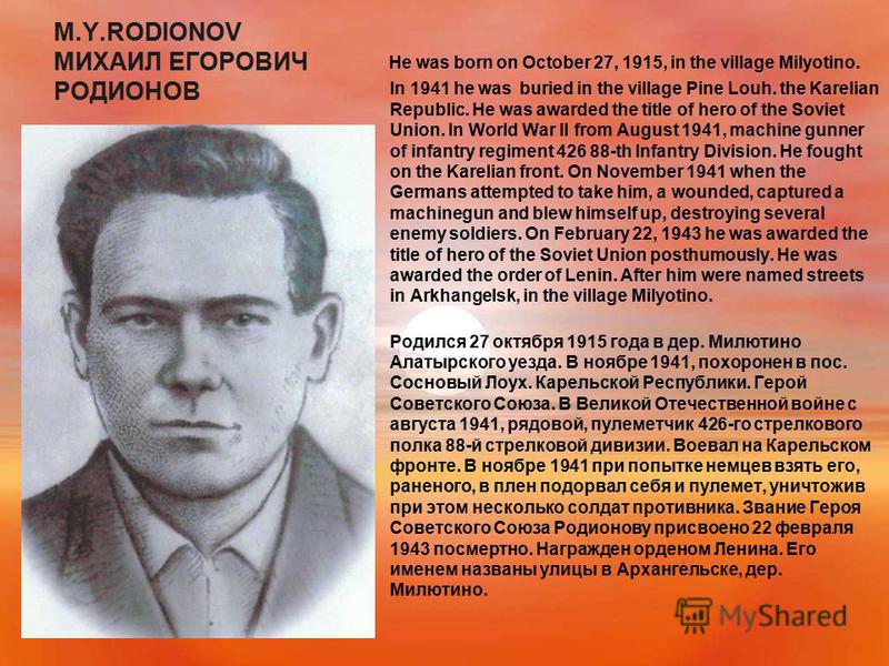 M.Y.RODIONOV МИХАИЛ ЕГОРОВИЧ РОДИОНОВ He was born on October 27, 1915, in the village Milyotino. In 1941 he was buried in the village Pine Louh. the Karelian Republic. He was awarded the title of hero of the Soviet Union. In World War II from August 