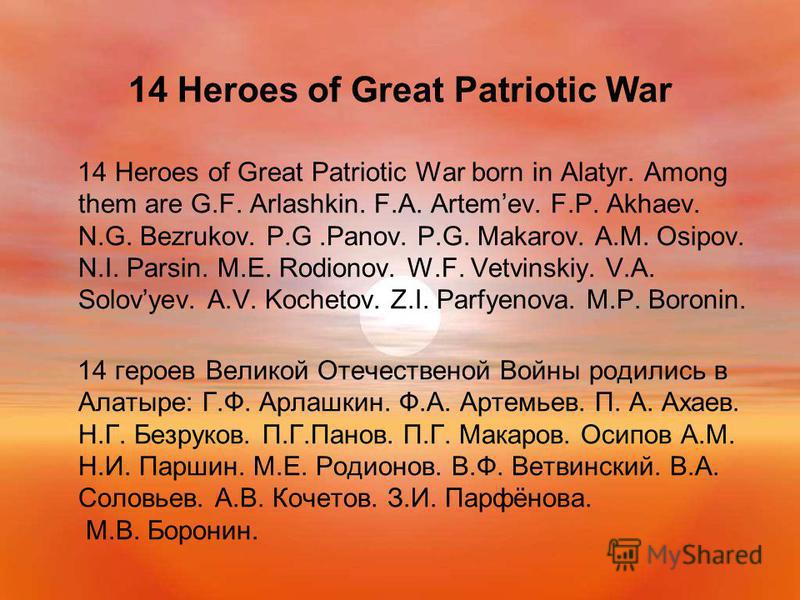 14 Heroes of Great Patriotic War 14 Heroes of Great Patriotic War born in Alatyr. Among them are G.F. Arlashkin. F.A. Artemev. F.P. Akhaev. N.G. Bezrukov. P.G.Panov. P.G. Makarov. A.M. Osipov. N.I. Parsin. M.E. Rodionov. W.F. Vetvinskiy. V.A. Solovye