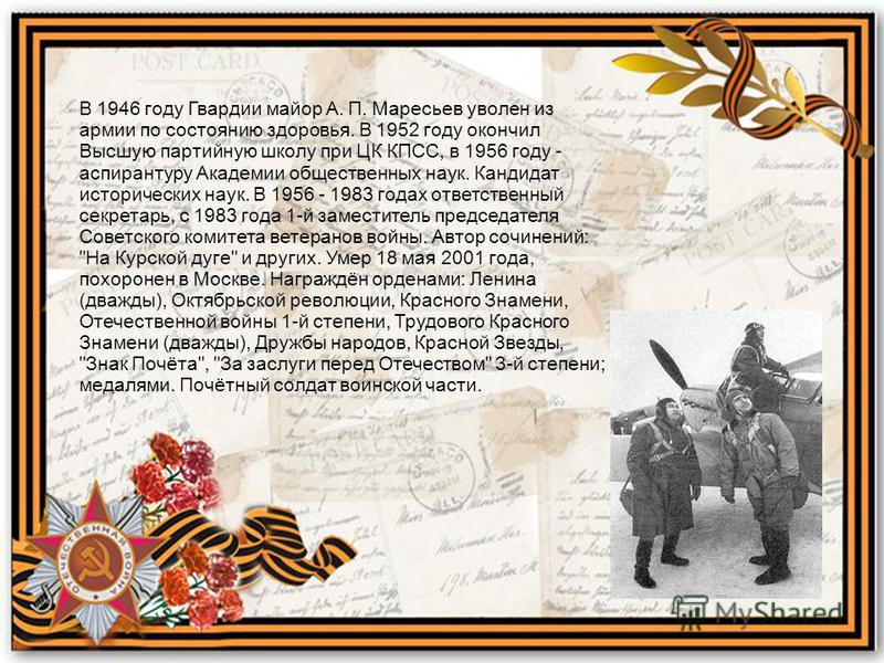 В 1946 году Гвардии майор А. П. Маресьев уволен из армии по состоянию здоровья. В 1952 году окончил Высшую партийную школу при ЦК КПСС, в 1956 году - аспирантуру Академии общественных наук. Кандидат исторических наук. В 1956 - 1983 годах ответственны