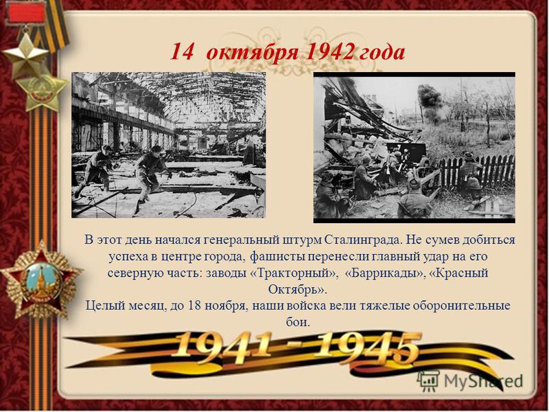 14 октября 1942 года В этот день начался генеральный штурм Сталинграда. Не сумев добиться успеха в центре города, фашисты перенесли главный удар на его северную часть: заводы «Тракторный», «Баррикады», «Красный Октябрь». Целый месяц, до 18 ноября, на