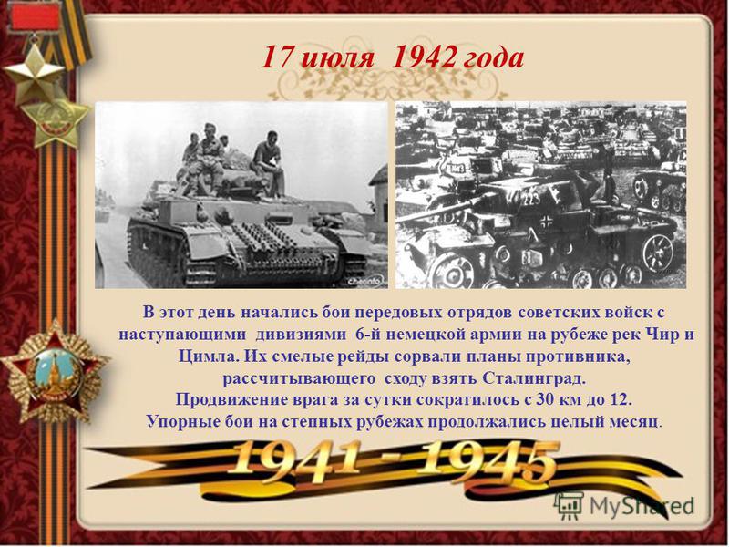 17 июля 1942 года В этот день начались бои передовых отрядов советских войск с наступающими дивизиями 6-й немецкой армии на рубеже рек Чир и Цимла. Их смелые рейды сорвали планы противника, рассчитывающего сходу взять Сталинград. Продвижение врага за