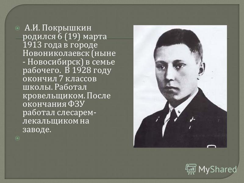 А. И. Покрышкин родился 6 (19) марта 1913 года в городе Новониколаевск ( ныне - Новосибирск ) в семье рабочего. В 1928 году окончил 7 классов школы. Работал кровельщиком. После окончания ФЗУ работал слесарем - лекальщиком на заводе.