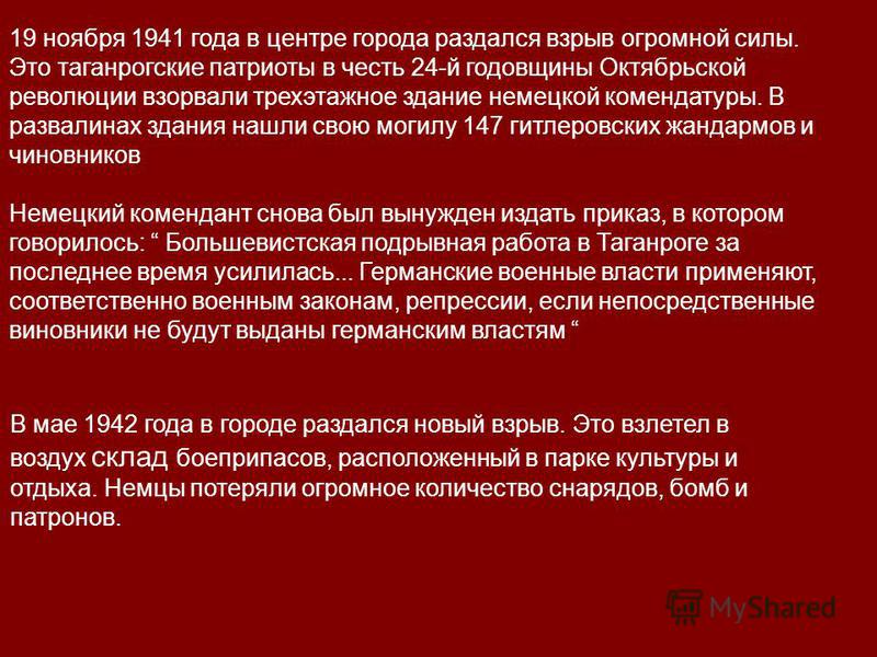 19 ноября 1941 года в центре города раздался взрыв огромной силы. Это таганрогские патриоты в честь 24-й годовщины Октябрьской революции взорвали трехэтажное здание немецкой комендатуры. В развалинах здания нашли свою могилу 147 гитлеровских жандармо