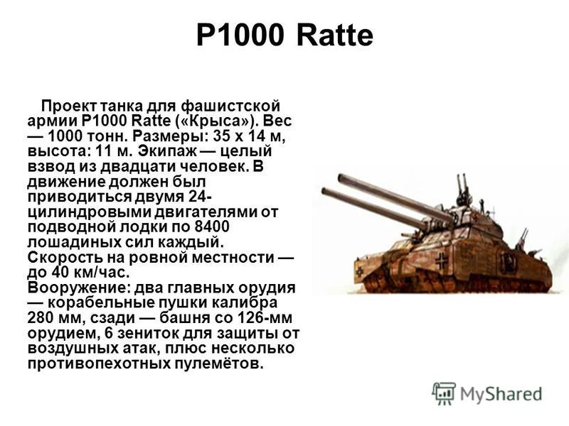 P1000 Ratte Проект танка для фашистской армии P1000 Ratte («Крыса»). Вес 1000 тонн. Размеры: 35 х 14 м, высота: 11 м. Экипаж целый взвод из двадцати человек. В движение должен был приводиться двумя 24- цилиндровыми двигателями от подводной лодки по 8