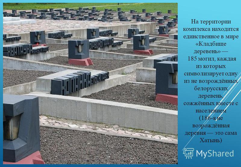 На территории комплекса находится единственное в мире «Кладбище деревень» 185 могил, каждая из которых символизирует одну из не возрождённых белорусских деревень, сожжённых вместе с населением (186-я не возрождённая деревня это сама Хатынь)