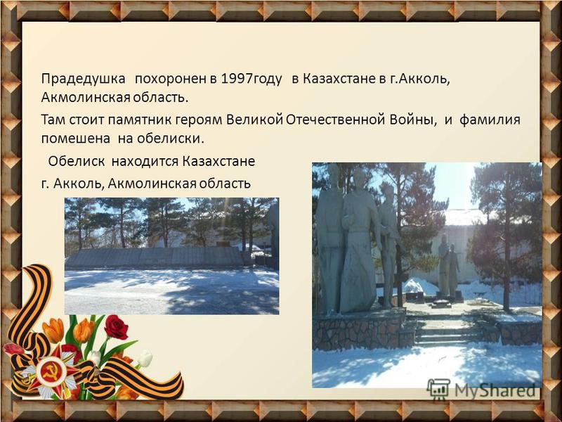 Прадедушка похоронен в 1997 году в Казахстане в г.Акколь, Акмолинская область. Там стоит памятник героям Великой Отечественной Войны, и фамилия помешена на обелиски. Обелиск находится Казахстане г. Акколь, Акмолинская область