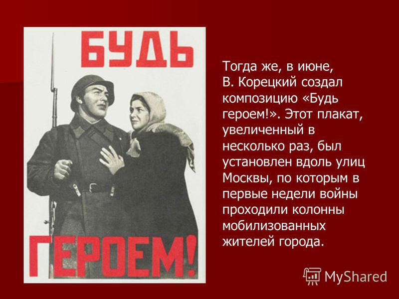 Тогда же, в июне, В. Корецкий создал композицию «Будь героем!». Этот плакат, увеличенный в несколько раз, был установлен вдоль улиц Москвы, по которым в первые недели войны проходили колонны мобилизованных жителей города.
