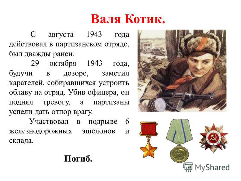 Валя Котик. С августа 1943 года действовал в партизанском отряде, был дважды ранен. 29 октября 1943 года, будучи в дозоре, заметил карателей, собиравшихся устроить облаву на отряд. Убив офицера, он поднял тревогу, а партизаны успели дать отпор врагу.