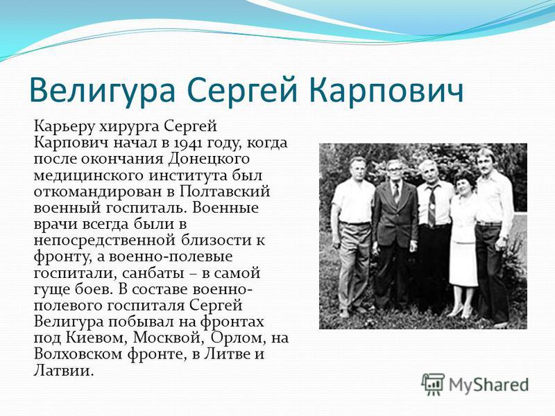 Велигура Сергей Карпович Карьеру хирурга Сергей Карпович начал в 1941 году, когда после окончания Донецкого медицинского института был откомандирован в Полтавский военный госпиталь. Военные врачи всегда были в непосредственной близости к фронту, а во