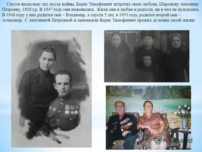 Спустя несколько лет, после войны, Борис Тимофеевич встретил свою любовь, Шаронову Антонину Петровну, 1928 г.р. В 1947 году они поженились. Жили они в любви и радости, ни в чем не нуждались. В 1948 году у них родился сын – Владимир, а спустя 5 лет, в