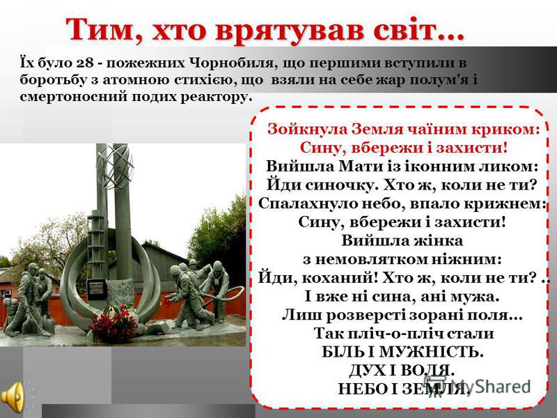 Тим, хто врятував світ… Їх було 28 - пожежних Чорнобиля, що першими вступили в боротьбу з атомною стихією, що взяли на себе жар полум'я і смертоносний подих реактору. Зойкнула Земля чаїним криком: Сину, вбережи і захисти! Вийшла Мати із іконним ликом