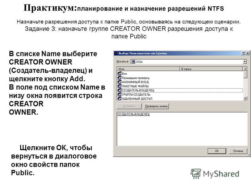 Практикум: планирование и назначение разрешений NTFS В списке Name выберите CREATOR OWNER (Создатель-владелец) и щелкните кнопку Add. В поле под списком Name в низу окна появится строка CREATOR OWNER. Назначьте разрешения доступа к папке Public, осно