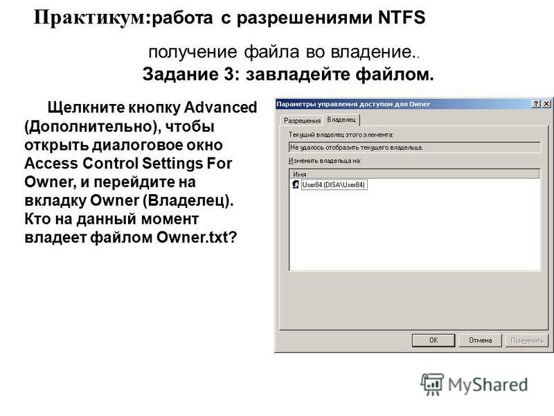 Щелкните кнопку Advanced (Дополнительно), чтобы открыть диалоговое окно Access Control Settings For Owner, и перейдите на вкладку Owner (Владелец). Кто на данный момент владеет файлом Owner.txt? Практикум: работа с разрешениями NTFS получение файла в