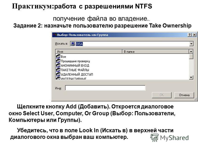 Щелкните кнопку Add (Добавить). Откроется диалоговое окно Select User, Computer, Or Group (Выбор: Пользователи, Компьютеры или Группы). Практикум: работа с разрешениями NTFS получение файла во владение.. Задание 2: назначьте пользователю разрешение T