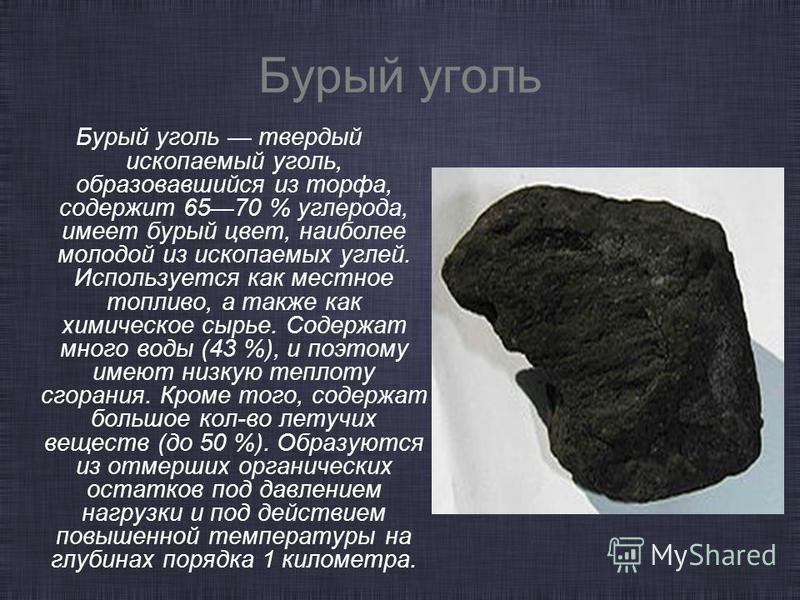Бурый уголь Бурый уголь твердый ископаемый уголь, образовавшийся из торфа, содержит 6570 % углерода, имеет бурый цвет, наиболее молодой из ископаемых углей. Используется как местное топливо, а также как химическое сырье. Содержат много воды (43 %), и