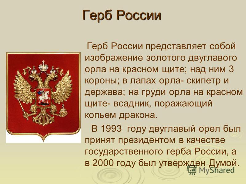 Герб России Герб России представляет собой изображение золотого двуглавого орла на красном щите; над ним 3 короны; в лапах орла- скипетр и держава; на груди орла на красном щите- всадник, поражающий копьем дракона. В 1993 году двуглавый орел был прин