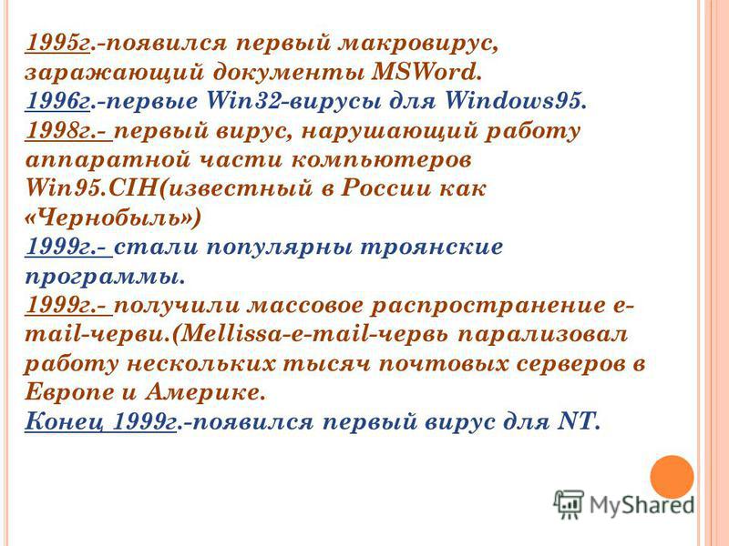 1995 г.-появился первый макровирус, заражающий документы MSWord. 1996 г.-первые Win32-вирусы для Windows95. 1998 г.- первый вирус, нарушающий работу аппаратной части компьютеров Win95.CIH(известный в России как «Чернобыль») 1999 г.- стали популярны т