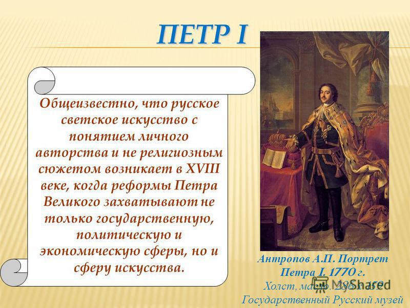 ПЕТР I Общеизвестно, что русское светское искусство с понятием личного авторства и не религиозным сюжетом возникает в XVIII веке, когда реформы Петра Великого захватывают не только государственную, политическую и экономическую сферы, но и сферу искус