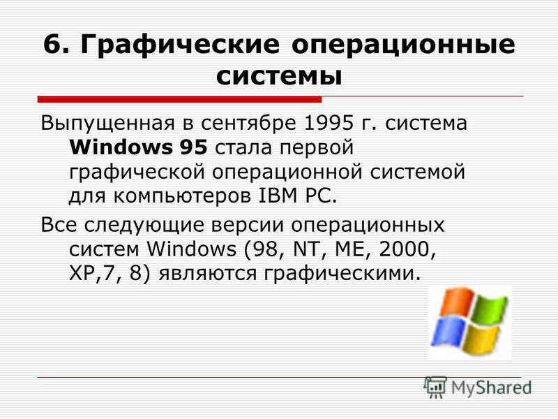 6. Графические операционные системы Выпущенная в сентябре 1995 г. система Windows 95 стала первой графической операционной системой для компьютеров IВМ РС. Все следующие версии операционных систем Windows (98, NT, ME, 2000, XP,7, 8) являются графичес