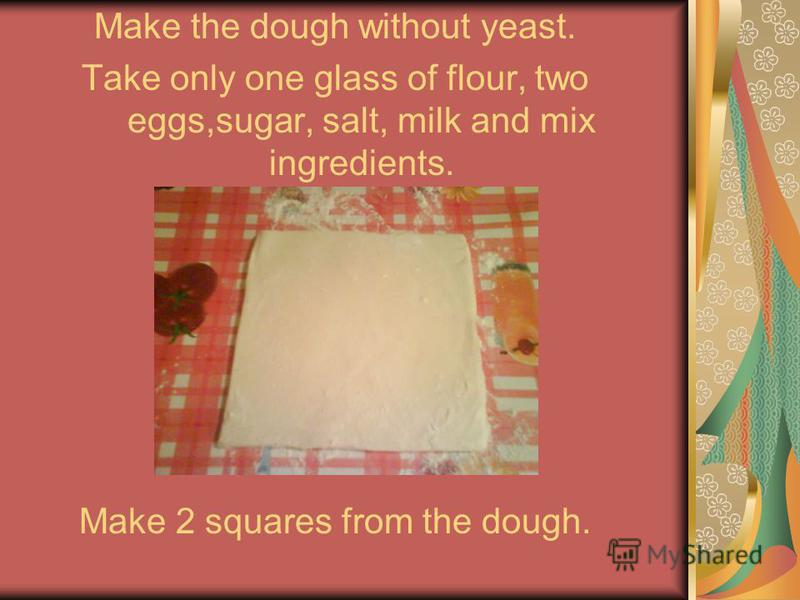 Make the dough without yeast. Take only one glass of flour, two eggs,sugar, salt, milk and mix ingredients. Make 2 squares from the dough.