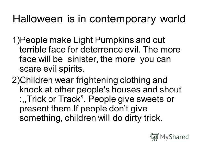 Halloween is in contemporary world 1)People make Light Pumpkins and cut terrible face for deterrence evil. The more face will be sinister, the more you can scare evil spirits. 2)Children wear frightening clothing and knock at other people's houses an
