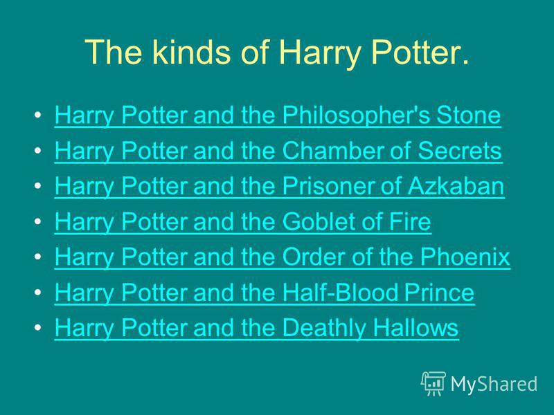 The kinds of Harry Potter. Harry Potter and the Philosopher's Stone Harry Potter and the Chamber of Secrets Harry Potter and the Prisoner of Azkaban Harry Potter and the Goblet of Fire Harry Potter and the Order of the Phoenix Harry Potter and the Ha