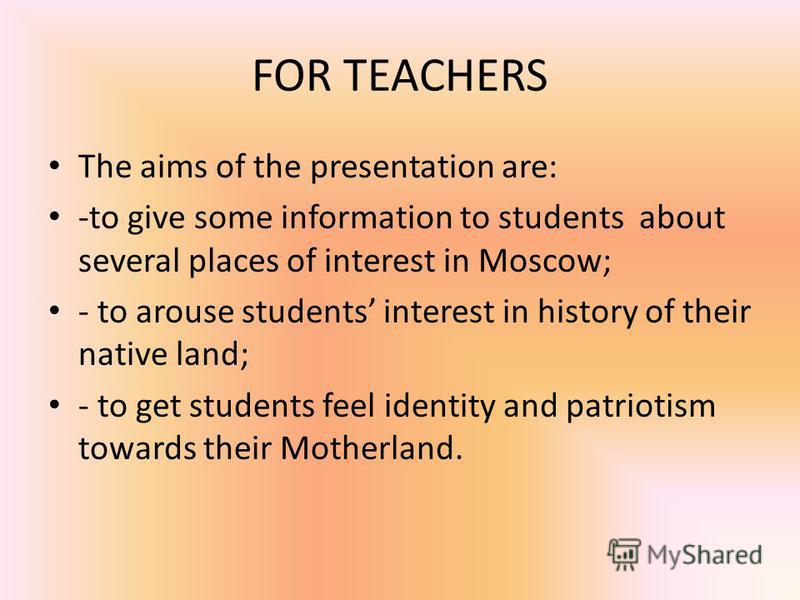 FOR TEACHERS The aims of the presentation are: -to give some information to students about several places of interest in Moscow; - to arouse students interest in history of their native land; - to get students feel identity and patriotism towards the