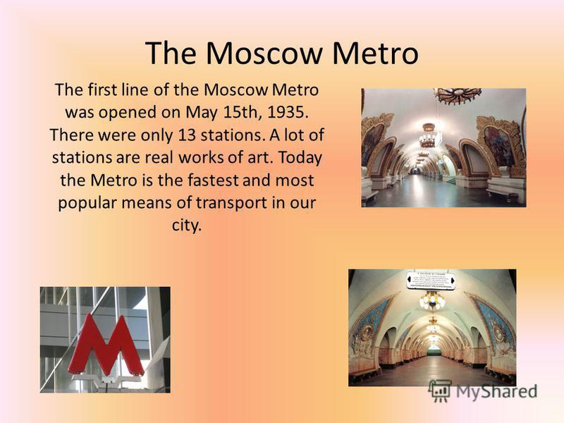 The Moscow Metro The first line of the Moscow Metro was opened on May 15th, 1935. There were only 13 stations. A lot of stations are real works of art. Today the Metro is the fastest and most popular means of transport in our city.