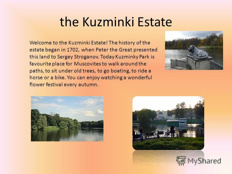 the Kuzminki Estate Welcome to the Kuzminki Estate! The history of the estate began in 1702, when Peter the Great presented this land to Sergey Stroganov. Today Kuzminky Park is favourite place for Muscovites to walk around the paths, to sit under ol