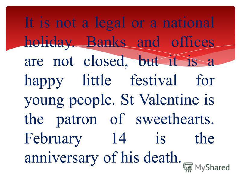 It is not a legal or a national holiday. Banks and offices are not closed, but it is a happy little festival for young people. St Valentine is the patron of sweethearts. February 14 is the anniversary of his death.