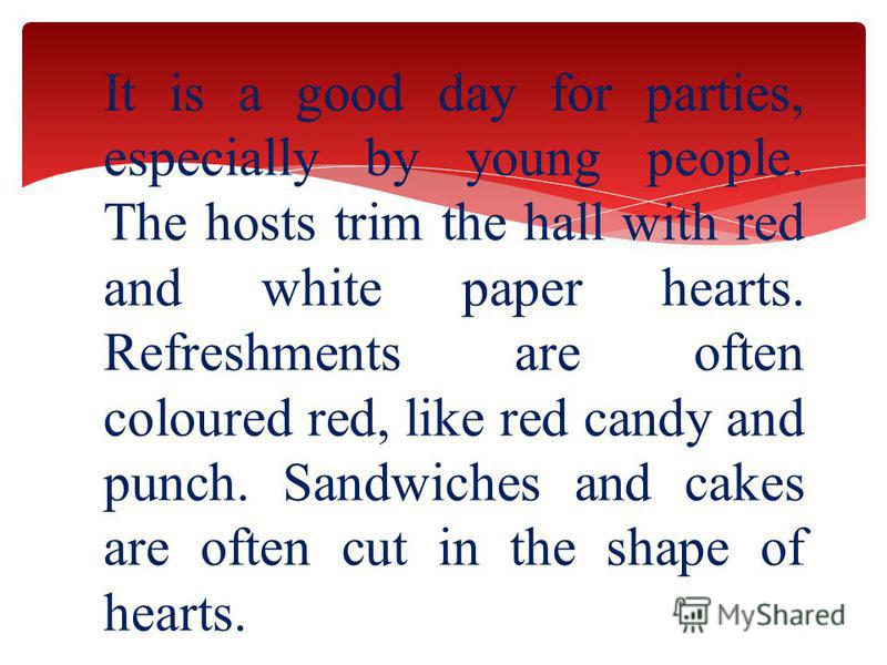 It is a good day for parties, especially by young people. The hosts trim the hall with red and white paper hearts. Refreshments are often coloured red, like red candy and punch. Sandwiches and cakes are often cut in the shape of hearts.