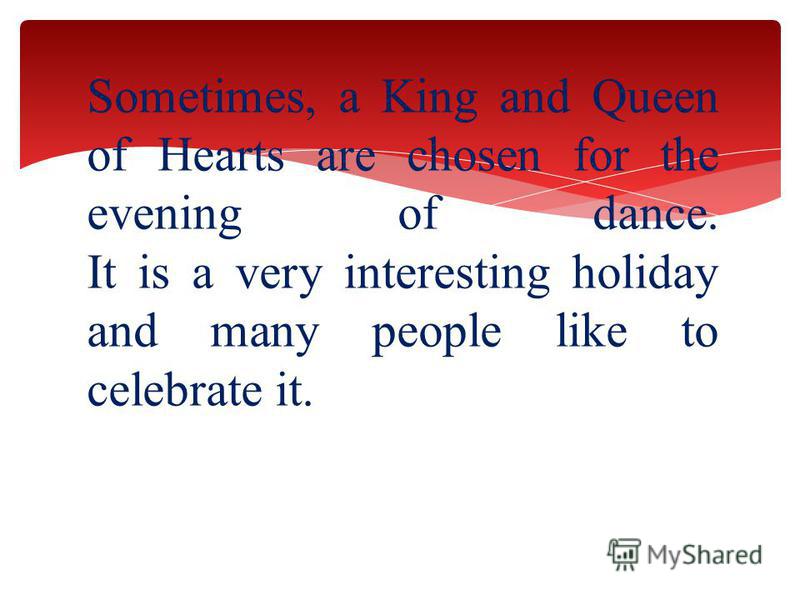 Sometimes, a King and Queen of Hearts are chosen for the evening of dance. It is a very interesting holiday and many people like to celebrate it.