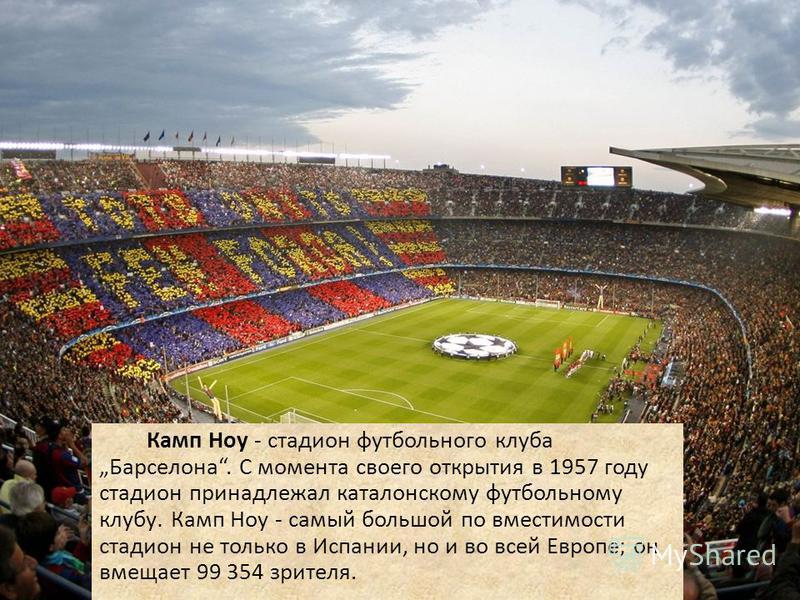 Камп Ноу - стадион футбольного клуба Барселона. С момента своего открытия в 1957 году стадион принадлежал каталонскому футбольному клубу. Камп Ноу - самый большой по вместимости стадион не только в Испании, но и во всей Европе; он вмещает 99 354 зрит