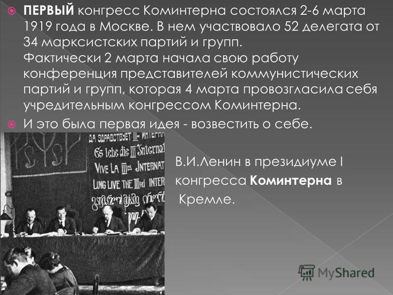 ПЕРВЫЙ конгресс Коминтерна состоялся 2-6 марта 1919 года в Москве. В нем участвовало 52 делегата от 34 марксистских партий и групп. Фактически 2 марта начала свою работу конференция представителей коммунистических партий и групп, которая 4 марта пров