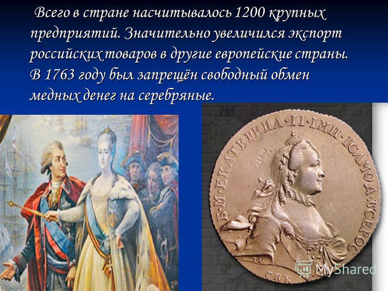 Всего в стране насчитывалось 1200 крупных предприятий. Значительно увеличился экспорт российских товаров в другие европейские страны. В 1763 году был запрещён свободный обмен медных денег на серебряные.