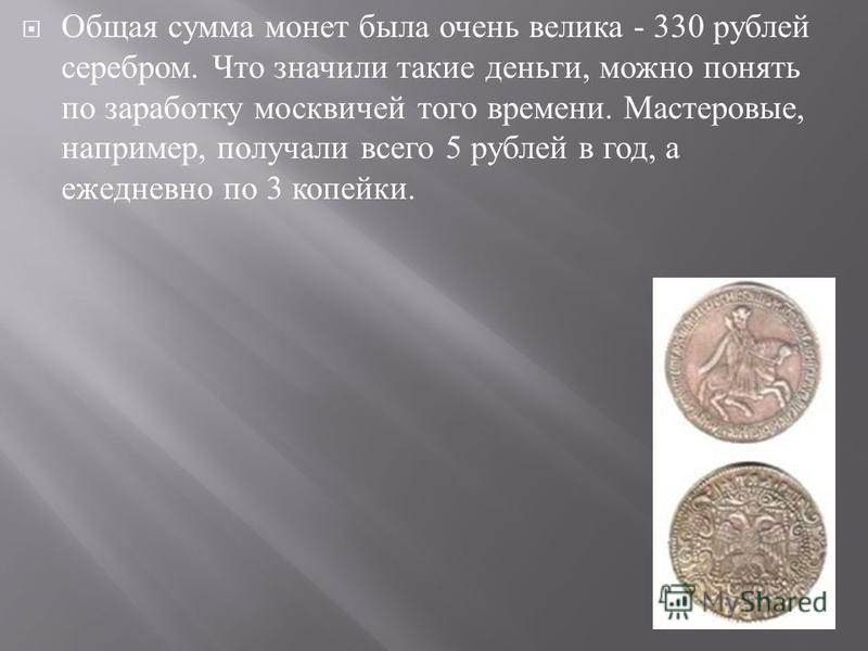 Общая сумма монет была очень велика - 330 рублей серебром. Что значили такие деньги, можно понять по заработку москвичей того времени. Мастеровые, например, получали всего 5 рублей в год, а ежедневно по 3 копейки.